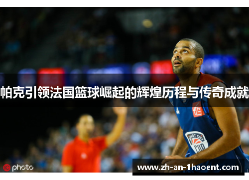 帕克引领法国篮球崛起的辉煌历程与传奇成就