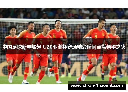 中国足球新星崛起 U20亚洲杯赛场精彩瞬间点燃希望之火