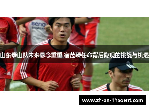 山东泰山队未来悬念重重 宿茂臻任命背后隐现的挑战与机遇