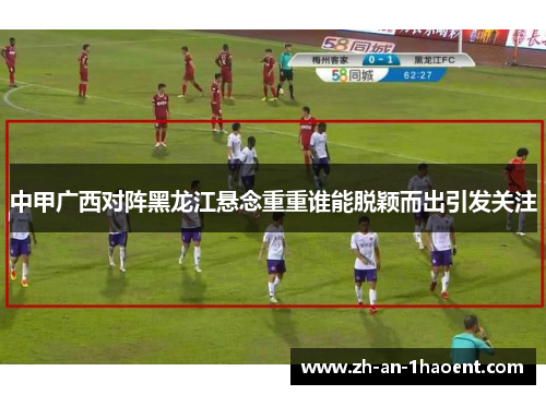 中甲广西对阵黑龙江悬念重重谁能脱颖而出引发关注
