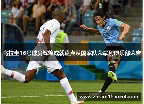 乌拉圭16号球员辉煌成就盘点从国家队荣耀到俱乐部荣誉