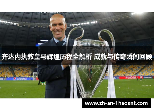 齐达内执教皇马辉煌历程全解析 成就与传奇瞬间回顾