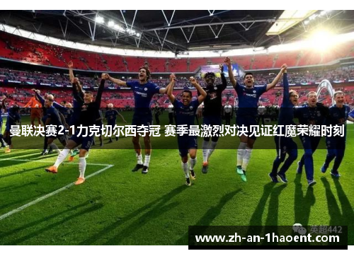 曼联决赛2-1力克切尔西夺冠 赛季最激烈对决见证红魔荣耀时刻