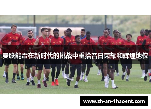 曼联能否在新时代的挑战中重拾昔日荣耀和辉煌地位