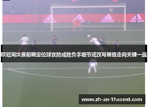 欧冠淘汰赛前瞻定位球攻防成胜负手细节或改写晋级走向关键一战