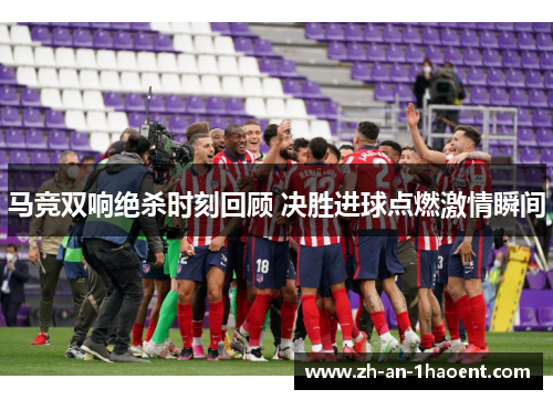 马竞双响绝杀时刻回顾 决胜进球点燃激情瞬间 马竞双响绝杀时刻回顾 决胜进球点燃激情瞬间